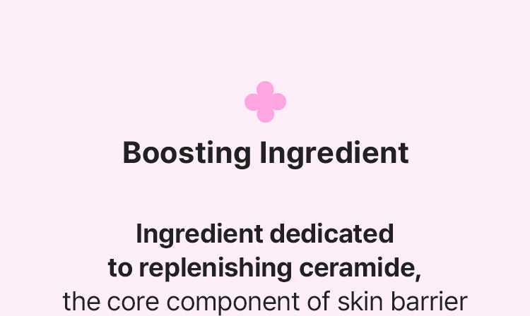 Boosting Ingredient Ingredient dedicated to replenishing ceramide, the core component of skin barrier