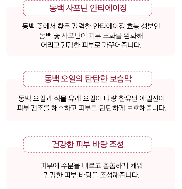 동백 사포닌 안티에이징: 동백 꽃에서 찾은 강력한 안티에이징 효능 성분인 동백 꽃 사포닌이 피부 노화를 완화해 어리고 건강한 피부로 가꾸어줍니다. / 동백 오일의 탄탄한 보습막: 동백 오일과 식물 유래 오일이 다량 함유된 에멀젼이 피부 건조를 해소하고 피부를 단단하게 보호해줍니다. / 건강한 피부 바탕 조성: 피부에 수분을 빠르고 촘촘하게 채워 건강한 피부 바탕을 조성해줍니다.