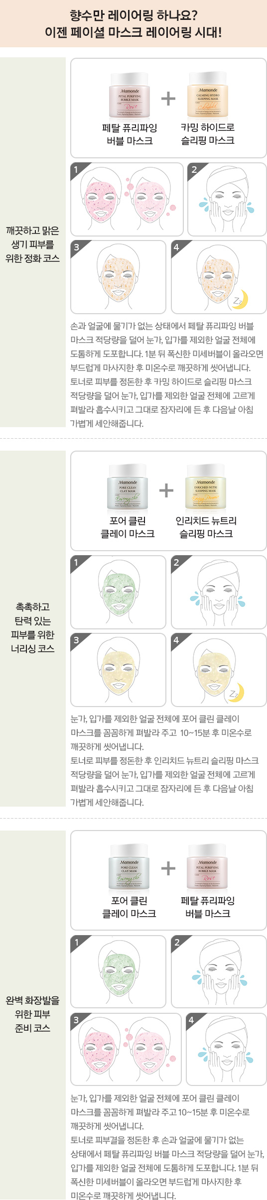 깨끗하고 맑은 생기 피부를 위한 정화코스는 페탈 퓨리파잉 버블 마스크와 카밍 하이드로 슬리핑 마스크를 함께 사용하는 코스입니다. 손과 얼굴에 물기가 없는 상태에서 페탈 퓨리파잉 버블 바스크 적당략을 덜어 눈가, 입가를 제외한 얼굴 전체에 도톰하게 도초합니다. 1분 뒤 푹신한 미세버블이 올라오면 부드럽게 마사지한 후 미온수로 깨끗하게 씻어냅니다. 토너로 피부를 정돈한 후 카밍 하이드로 슬리핌 마스크 적당략을 덜어 눈가, 입가를 제외한 얼굴 전체에 고르게 펴발라 흡수시키고 그대로 잠자리에 든 후 다음날 아침 가볍게 세안해줍니다. 촉촉하고 탄력있는 피부를 위한 너리싱 코스는 포어 클린 클레이마스크와 인리치드 뉴트리 슬리핑 마스크를 함께 사용하는 코스입니다. 눈가, 입가를 제외한 얼굴 전체에 포어클린 클레이 마스크를 꼼꼼하게 펴발라 주고 10~15분 후 미온수로 깨끗하게 씻어냅니다. 토너로 피부를 정돈한 후 인리치드 뉴트리 슬리핑 마스크 적당량을 덜어 눈가, 입가를 제외한 얼굴 전체에 고르게 펴발라 흡수시키고 그대로 잠자리에 든 후 다음날 아침 가볍게 세안합니다. 완벽한 화장발을 위한 피부 준비 코스에는 포어 클린 클레이 마스크와 페탈 퓨리파잉 버블 마스크를 함께 사용합니다. 눈가, 입가를 제외한 얼굴 전체에 포어 클린 클레이 마스크를 꼼꼼하게 펴발라 주고 10~15분 후 미온수로 깨끗하게 씻어냅니다. 토너로 피부결을 정돈한 후 손과 얼굴에 물기가 없는 상태에서 페탈 퓨리파잉 버블 마스크 적당량을 덜어 눈가, 입가를 제외한 얼굴 전체에 도톰하게 도포합니다. 1분 뒤 폭신한 미세버블이 올라오면 부드럽게 마사지한 후 미온수로 깨끗하게 씻어냅니다.