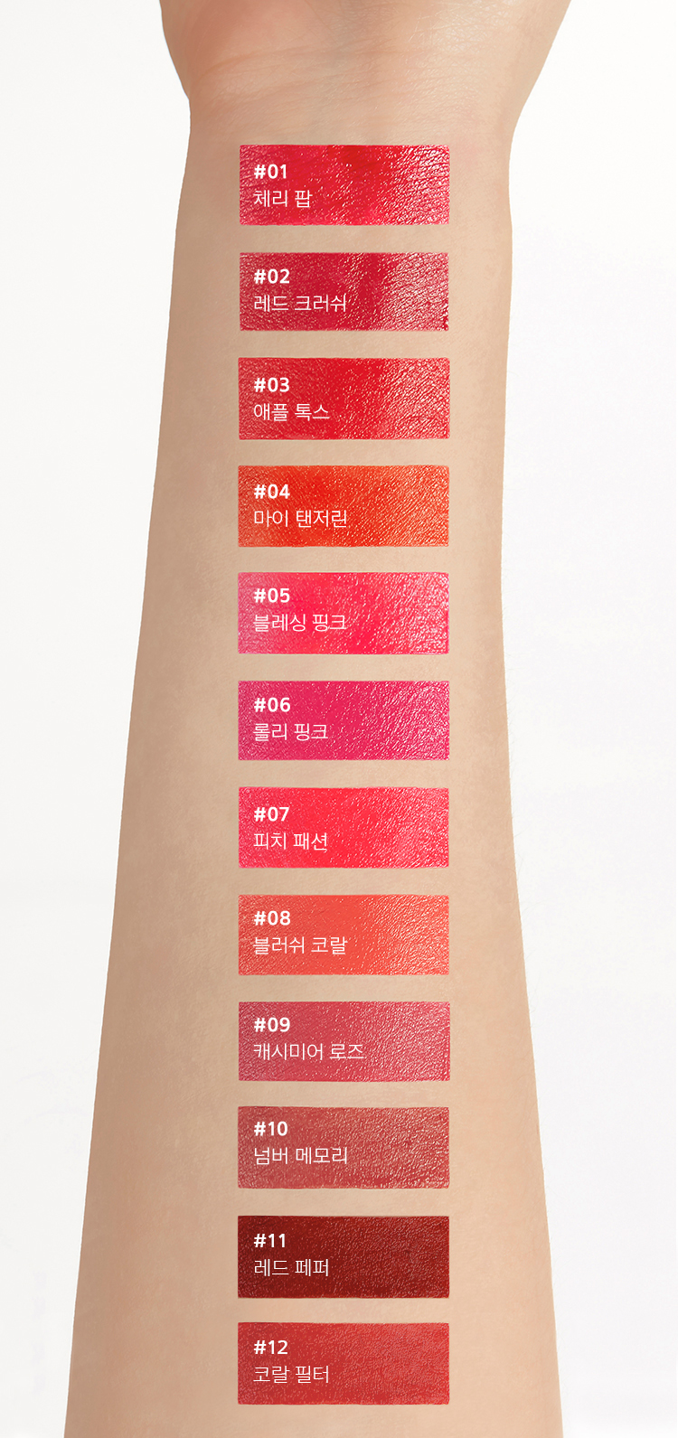 1호 체리팝, 2호 레드크러쉬, 3호 애플톡스, 4호 마이탠저린, 5호 블레싱 핑크, 6호 롤리 핑크, 7호 피치 패션, 8호 블러쉬 코랄, 9호 캐시미어 로즈, 10호 넘버 메모리, 11호 레드 페퍼, 12호 코랄 필터 팔목 발색