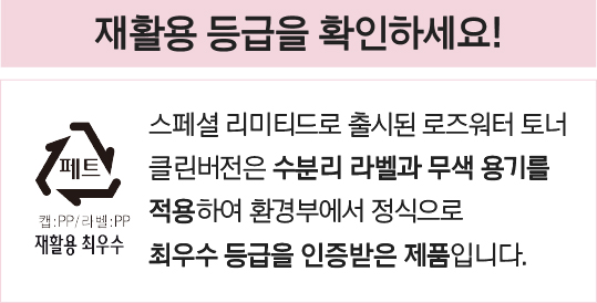 재활용 등급을 확인하세요! 스페셜 리미티드로 출시된 로즈워터 토너 클린버전은 수분리 라벨과 무색 용기를 적용하여 환경부에서 정식으로 최우수 등급을 인증받은 제품입니다.